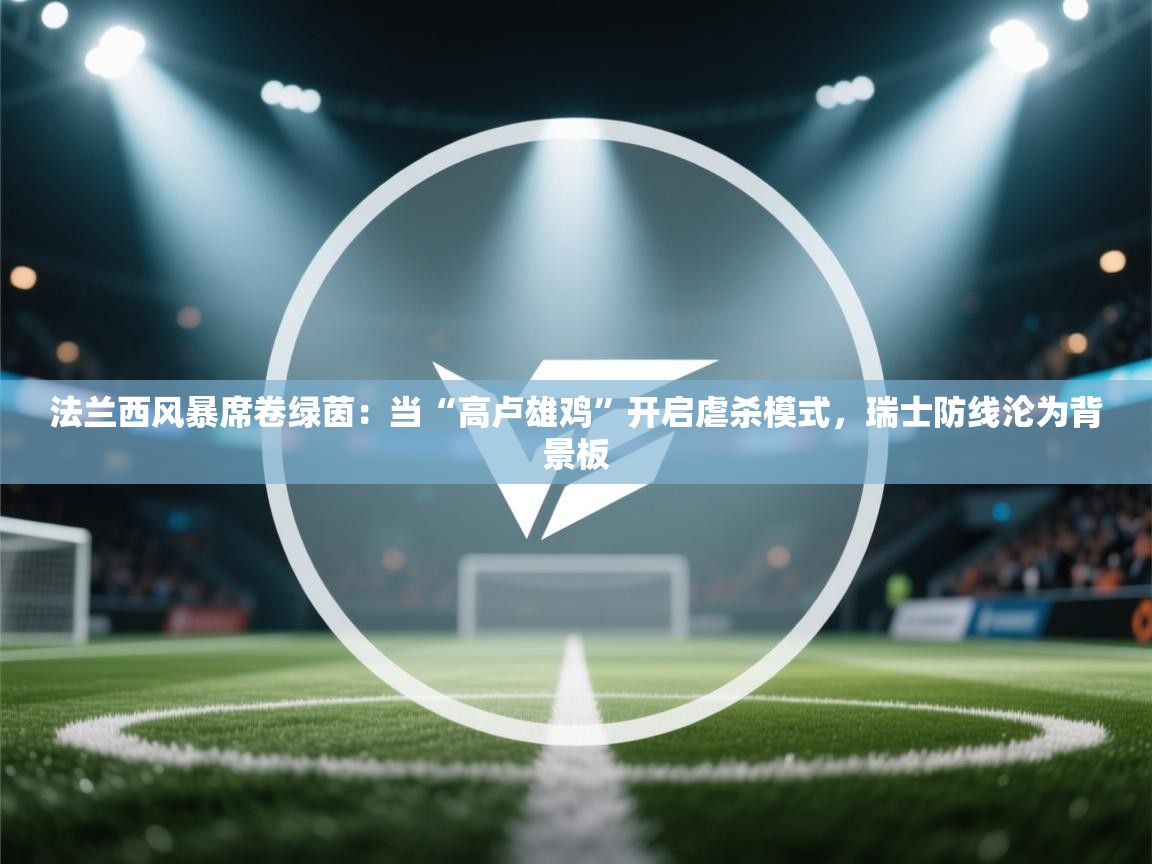 法兰西风暴席卷绿茵：当“高卢雄鸡”开启虐杀模式，瑞士防线沦为背景板  第1张